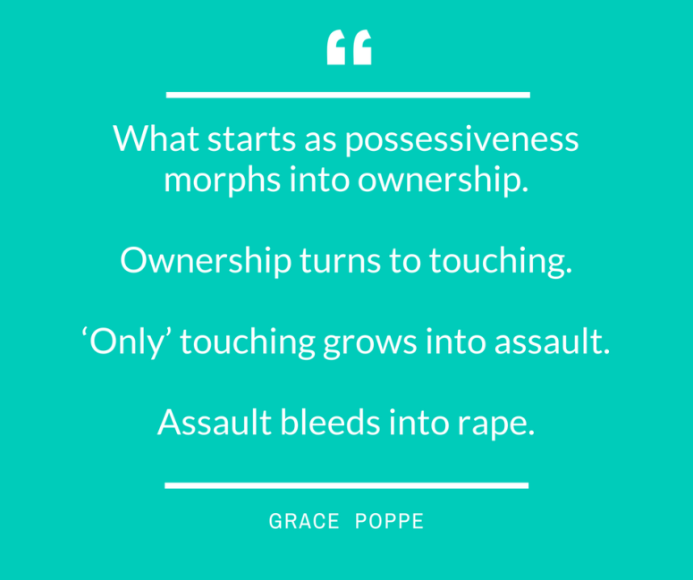 What starts as possessiveness morphs into ownership. Ownership turns to touching. ‘Only’ touching grows into assault. Assault bleeds into rape.